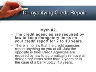 Demystifying Credit Repair <ul><li>Myth #2. </li></ul><ul><li>The credit agencies are required by law to keep derogatory i...