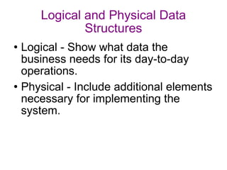 Logical and Physical Data Structures Logical - Show what data the business needs for its day-to-day operations. Physical - Include additional elements necessary for implementing the system. 