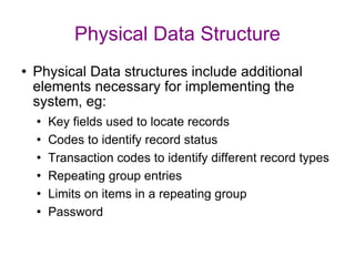 Physical Data Structure Physical Data structures include additional elements necessary for implementing the system, eg: Key fields used to locate records Codes to identify record status Transaction codes to identify different record types Repeating group entries Limits on items in a repeating group Password 