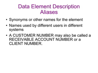 Data Element Description Aliases Synonyms or other names for the element Names used by different users in different systems A CUSTOMER NUMBER may also be called a RECEIVABLE ACCOUNT NUMBER or a CLIENT NUMBER. 