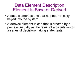 Data Element Description Element Is Base or Derived A base element is one that has been initially keyed into the system. A derived element is one that is created by a process, usually as the result of a calculation or a series of decision-making statements. 