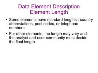 Data Element Description Element Length Some elements have standard lengths : country abbreviations, post codes, or telephone numbers. For other elements, the length may vary and the analyst and user community must decide the final length. 