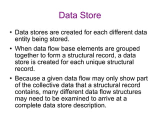 Data Store Data stores are created for each different data entity being stored. When data flow base elements are grouped together to form a structural record, a data store is created for each unique structural record. Because a given data flow may only show part of the collective data that a structural record contains, many different data flow structures may need to be examined to arrive at a complete data store description. 