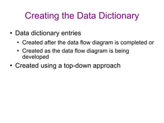 Creating the Data Dictionary Data dictionary entries  Created after the data flow diagram is completed or Created as the data flow diagram is being developed Created using a top-down approach 