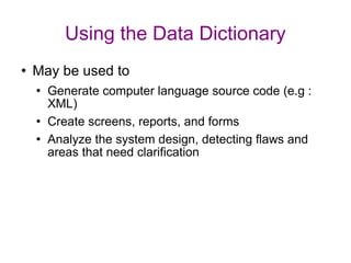 Using the Data Dictionary May be used to Generate computer language source code (e.g : XML) Create screens, reports, and forms Analyze the system design, detecting flaws and areas that need clarification 