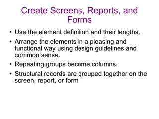 Create Screens, Reports, and Forms Use the element definition and their lengths. Arrange the elements in a pleasing and functional way using design guidelines and common sense. Repeating groups become columns. Structural records are grouped together on the screen, report, or form. 