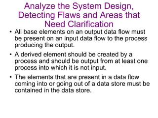 Analyze the System Design, Detecting Flaws and Areas that Need Clarification All base elements on an output data flow must be present on an input data flow to the process producing the output. A derived element should be created by a process and should be output from at least one process into which it is not input. The elements that are present in a data flow coming into or going out of a data store must be contained in the data store. 