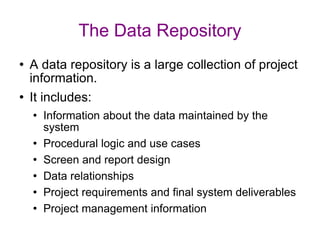 The Data Repository A data repository is a large collection of project information. It includes: Information about the data maintained by the system Procedural logic and use cases Screen and report design Data relationships Project requirements and final system deliverables Project management information 