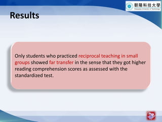 Results19Only students who practiced reciprocal teaching in small groups showed far transfer in the sense that they got higher reading comprehension scores as assessed with the standardized test.