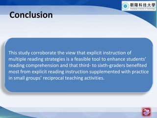 Conclusion20This study corroborate the view that explicit instruction of multiple reading strategies is a feasible tool to enhance students reading comprehension and that third- to sixth-graders bene?ted most from explicit reading instruction supplemented with practice in small groups reciprocal teaching activities.