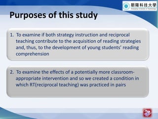 Purposes of this study61.  To examine if both strategy instruction and reciprocal teaching contribute to the acquisition of reading strategies and, thus, to the development of young students reading comprehension2.  To examine the effects of a potentially more classroom-     appropriate intervention and so we created a condition in     which RT(reciprocal teaching) was practiced in pairs