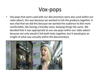 Vox-pops
• Vox-pops that were used with our documentary were also used within our
radio advert, this was because we wanted to link the products together. It
was vital that we did this because we wanted the audience to feel more
comfortable, like having a friendly voice, keeping things the same. We
decided that it was appropriate to use vox-pops within our radio advert
because not only would it link both texts together, but it would give an
insight of what was actually within the documentary.
 