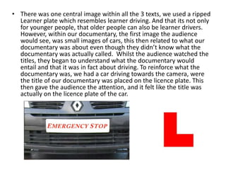 • There was one central image within all the 3 texts, we used a ripped
Learner plate which resembles learner driving. And that its not only
for younger people, that older people can also be learner drivers.
However, within our documentary, the first image the audience
would see, was small images of cars, this then related to what our
documentary was about even though they didn’t know what the
documentary was actually called. Whilst the audience watched the
titles, they began to understand what the documentary would
entail and that it was in fact about driving. To reinforce what the
documentary was, we had a car driving towards the camera, were
the title of our documentary was placed on the licence plate. This
then gave the audience the attention, and it felt like the title was
actually on the licence plate of the car.
 
