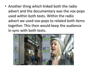 • Another thing which linked both the radio
advert and the documentary was the vox-pops
used within both texts. Within the radio
advert we used vox-pops to related both items
together. This then would keep the audience
in sync with both texts.
 