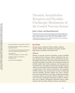 Nicotinic Acetylcholine
                                                                                                                                                      Receptors and Nicotinic
                                                                                                                                                      Cholinergic Mechanisms of
by University of Texas - HOUSTON ACADEMY OF MEDICINE on 02/28/07. For personal use only.
 Annu. Rev. Pharmacol. Toxicol. 2007.47:699-729. Downloaded from arjournals.annualreviews.org




                                                                                                                                                      the Central Nervous System
                                                                                                                                                      John A. Dani1 and Daniel Bertrand2
                                                                                                                                                      1
                                                                                                                                                       Department of Neuroscience, Menninger Department of Psychiatry & Behavioral
                                                                                                                                                      Sciences, Program of Structural & Computational Biology & Molecular Biophysics,
                                                                                                                                                      Baylor College of Medicine, Houston, Texas 77030; email: jdani@bcm.tmc.edu
                                                                                                                                                      2
                                                                                                                                                       Department of Neuroscience, Centre M´ dical Universitaire, Geneva, Switzerland;
                                                                                                                                                                                            e
                                                                                                                                                      email: Daniel.Bertrand@medecine.unige.ch




                                                                                                Annu. Rev. Pharmacol. Toxicol. 2007. 47:699–729       Key Words
                                                                                                First published online as a Review in Advance on      learning, memory, Alzheimer’s disease, epilepsy, addiction,
                                                                                                September 29, 2006
                                                                                                                                                      nicotine, nAChR, volume transmission, presynaptic, synaptic,
                                                                                                The Annual Review of Pharmacology and Toxicology is   hippocampus, mesolimbic, mesostriatal, cortex
                                                                                                online at http://pharmtox.annualreviews.org

                                                                                                This article’s doi:                                   Abstract
                                                                                                10.1146/annurev.pharmtox.47.120505.105214
                                                                                                                                                      Subtypes of neuronal nicotinic acetylcholine receptors (nAChRs)
                                                                                                Copyright c 2007 by Annual Reviews.                   are constructed from numerous subunit combinations that com-
                                                                                                All rights reserved
                                                                                                                                                      pose channel-receptor complexes with varied functional and phar-
                                                                                                0362-1642/07/0210-0699$20.00                          macological characteristics. Structural and functional diversity and
                                                                                                                                                      the broad presynaptic, postsynaptic, and nonsynaptic locations of
                                                                                                                                                      nAChRs underlie their mainly modulatory roles throughout the
                                                                                                                                                      mammalian brain. Presynaptic and preterminal nicotinic receptors
                                                                                                                                                      enhance neurotransmitter release, postsynaptic nAChRs contribute
                                                                                                                                                      a small minority of fast excitatory transmission, and nonsynaptic
                                                                                                                                                      nAChRs modulate many neurotransmitter systems by inﬂuencing
                                                                                                                                                      neuronal excitability. Nicotinic receptors have roles in develop-
                                                                                                                                                      ment and synaptic plasticity, and nicotinic mechanisms participate
                                                                                                                                                      in learning, memory, and attention. Decline, disruption, or alter-
                                                                                                                                                      ations of nicotinic cholinergic mechanisms contribute to dysfunc-
                                                                                                                                                      tions such as epilepsy, schizophrenia, Parkinson’s disease, autism,
                                                                                                                                                      dementia with Lewy bodies, Alzheimer’s disease, and addiction.




                                                                                                                                                                                                                         699
 