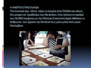 Η ΑΝΕΡΓΙΑ ΣΤΗΝ ΕΛΛΑΔΑΤην ανιούσα έχει  πλέον  πάρει η ανεργία στην Ελλάδα και κάνεις δεν μπορεί να  προβλέψει που θα φτάσει. Στον απίστευτο αριθμό των 56.000 σύμφωνα με την Ελληνική Στατιστική Αρχή έφθασαν οι άνθρωποι  που έχασαν την δουλειά τους μόνο μέσα στον μήνα Οκτώμβριο. 