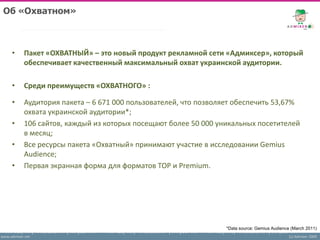 Об «Охватном»



     •     Пакет «ОХВАТНЫЙ» – это новый продукт рекламной сети «Адмиксер», который
           обеспечивает качественный максимальный охват украинской аудитории.

     •     Среди преимуществ «ОХВАТНОГО» :

     •     Аудитория пакета – 6 671 000 пользователей, что позволяет обеспечить 53,67%
           охвата украинской аудитории*;
     •     106 сайтов, каждый из которых посещают более 50 000 уникальных посетителей
           в месяц;
     •     Все ресурсы пакета «Охватный» принимают участие в исследовании Gemius
           Audience;
     •     Первая экранная форма для форматов TOP и Premium.




                                                                 *Data source: Gemius Audience (March 2011)
www.admixer.net                                                                               (c) Admixer 2009
 