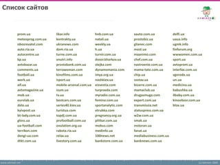 Список сайтов



            prom.ua            likar.info              hnb.com.ua          xauto.com.ua           delfi.ua
            meteoprog.com.ua   kontrakty.ua            natali.ua           prostobiz.ua           uaua.info
            obozrevatel.com    ukranews.com            weekly.ua           glianec.com            ugmk.info
            auto.ria.ua        dom.ria.ua              h.ua                most.ua                finforum.org
            autocentre.ua      turne.com.ua            turnir.com.ua       maanimo.com            wwwomen.com.ua
            kp.ua              vnutri.info             dozor.kharkov.ua    chef.com.ua            sport.ua
            avtobazar.ua       prostobank.com.ua       stejka.com          nastroenie.com.ua      avtoprom.ua
            comments.ua        terrawoman.com          dynamomania.com     mama-tato.com.ua       interfax.com.ua
            football.ua        kinofilms.com.ua        imya.org.ua         chip.ua                vgorode.ua
            work.ua            isport.ua               nashkiev.ua         sostav.ua              un.ua
            aif.ua             mobile-arsenal.com.ua   eizvestia.com       bizarre.com.ua         medicina.ua
            avtomagazine.ua    izum.ua                 turpravda.com       mamaclub.ua            babushka.ua
            mob.ua             tv.ua                   myradio.com.ua      drugasmuga.com         4baby.com.ua
            eurolab.ua         bestcars.com.ua         femina.com.ua       expert.com.ua          kinoobzor.com.ua
            delo.ua            series40.kiev.ua        sportanalytic.com   transmissia.net        blox.ua
            kyivpost.ua        turistua.com            etrubka.com         statuspress.com.ua
            bt-lady.com.ua     topdj.com.ua            pregnancy.org.ua    w2w.com.ua
            gloss.ua           profootball.com.ua      plitkar.com.ua      smak.ua
            ua-football.com    ovulation.org.ua        mobus.com           restoran.ua
            terrikon.com       rabota.ria.ua           medinfo.ua          fanat.ua
            dengi-ua.com       relax.ua                100news.net         mediabusiness.com.ua
            dtkt.com.ua        livestory.com.ua        bankstore.com.ua    banknews.com.ua




www.admixer.net                                                                                                 (c) Admixer 2009
 