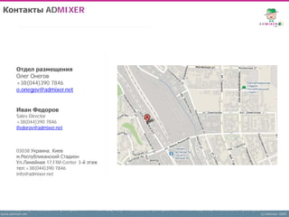 Контакты ADMIXER




        Отдел размещения
        Олег Онегов
        +38(044)390 7846
        o.onegov@admixer.net


        Иван Федоров
        Sales Director
        +38(044)390 7846
        ifedorov@admixer.net



        03038 Украина, Киев
        м.Республиканский Стадион
        Ул.Линейная 17,FIM-Center 3-й этаж
        тел:+38(044)390 7846
        info@admixer.net




www.admixer.net                              (c) Admixer 2009
 
