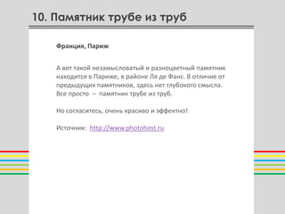 10. Памятник трубе из труб

    Франция, Париж


    А вот такой незамысловатый и разноцветный памятник
    находится в Париже, в районе Ля де Фанс. В отличие от
    предыдущих памятников, здесь нет глубокого смысла.
    Все просто – памятник трубе из труб.

    Но согласитесь, очень красиво и эффектно!
                             О
    Источник: http://www.photohost.ru
 