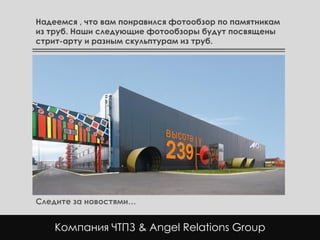 Надеемся , что вам понравился фотообзор по памятникам
из труб. Наши следующие фотообзоры будут посвящены
стрит-арту и разным скульптурам из труб.




Следите за новостями…


    Компания ЧТПЗ & Angel Relations Group
 