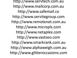 http://www.hostnow.net.au http://www.servtech.com.au http://www.mailcorp.com.au http://www.safemail.co http://www.servitegroup.com http://www.remotenet.com.au http://www.micropls.com http://www.netaplex.com http://www.vastseo.com http://www.smarkrank.com.au http://www.alphaweigh.com.au http://www.glitteroccasions.com 