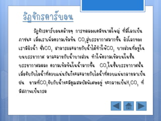 วัฏจักรคาร์บอน
          วัฏจักรคาร์บอนคล้ายๆ การทดลองเคมีขนาดใหญ่ ที่มีโลกเป็น
ภาชนะ เมื่อเราเพิ่มความเข้มข้น CO2สู่บรรยากาศมากขึ้น ผิวโลกของ
เรามีผิวน้า ซึ่งCO2 สามารถละลายกับน้าได้ทาให้CO2 บางส่วนที่อยูใน
บนบรรยากาศ มาละลายกับน้าบางส่วน ทาให้ความเข้มบนในชั้น
บรรยากาศลดลง ความเข้มข้นในน้ามากขึ้น CO2ในชั้นบรรยากาศนั้น
เมื่อจับกับไอน้าที่ควบแน่นกันก็จะละลายกับไอน้าที่ควบแน่นกลายมาเป็น
ฝน ยามทีCO2จับกับน้าจะมีคุณสมบัตพิเศษอยู่ จะกลายเป็นH2CO3 ที่
              ่
มีสภาพเป็นกรด
 