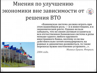 Мненияпо улучшению экономики вне зависимости от решения ВТО        «Банковская система должна играть при этом важнейшую роль — и в инвестициях, и в экономическом росте. Однако нельзя забывать, что по своим активам и капиталу вся отечественная банковская система в разы меньше одного любого крупного иностранного банка, поэтому если мы действительно хотим конкурировать на равных и динамично развиваться, то такие перекосы нужно постепенно устранять…». Михаил Ершов, Февраль 2004 года.