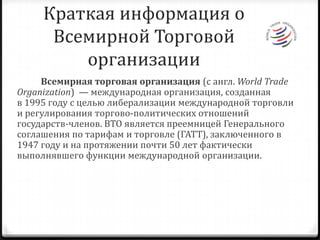 Краткая информация о Всемирной Торговой организации           Всемирная торговая организация (с англ. WorldTradeOrganization)  — международная организация, созданная в 1995 году с целью либерализации международной торговли и регулирования торгово-политических отношений государств-членов. ВТО является преемницей Генерального соглашения по тарифам и торговле (ГАТТ), заключенного в 1947 году и на протяжении почти 50 лет фактически выполнявшего функции международной организации.
