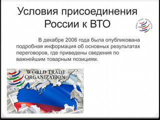 Условия присоединения России к ВТОВ декабре 2006 года была опубликована подробная информация об основных результатах переговоров, где приведены сведения по важнейшим товарным позициям. 