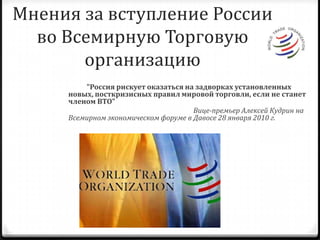 Мнения за вступление России во Всемирную Торговую организацию           "Россия рискует оказаться на задворках установленных новых, посткризисных правил мировой торговли, если не станет членом ВТО"                                                                           Вице-премьер Алексей Кудрин на Всемирном экономическом форуме в Давосе 28 января 2010 г.