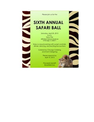 Please join us for the




SIXTH ANNUAL
 SAFARI BALL
          Saturday, April 20, 2013
                   6 p.m.
                 Navy Pier
          600 East Grand Avenue
             Chicago, IL 60611

Enjoy a casual evening with sunset cocktails,
 dinner, dancing, and exciting live auctions

       Catered by Chicago Catering
           and Event Designing

             Please respond by
                April 10, 2013


             Proceeds benefit
               Brookfield Zoo
 