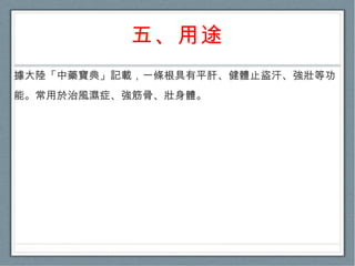 五、用途 據大陸「中藥寶典」記載，一條根具有平肝、健體止盜汗、強壯等功能。常用於治風濕症、強筋骨、壯身體。  