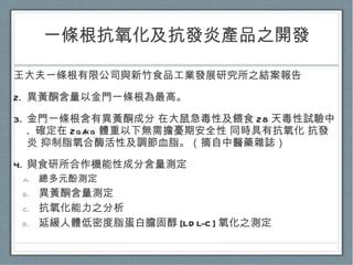 一條根抗氧化及抗發炎產品之開發 王大夫一條根有限公司與新竹食品工業發展研究所之結案報告 異黃酮含量以金門一條根為最高。 金門一條根含有異黃酮成分 在大鼠急毒性及餵食 28 天毒性試驗中 .  確定在 2g/kg 體重以下無需擔憂期安全性 同時具有抗氧化 抗發炎 抑制脂氧合酶活性及調節血脂。（摘自中醫藥雜誌） 與食研所合作機能性成分含量測定 總多元酚測定 異黃酮含量測定 抗氧化能力之分析 延緩人體低密度脂蛋白膽固醇 [LDL-C] 氧化之測定 