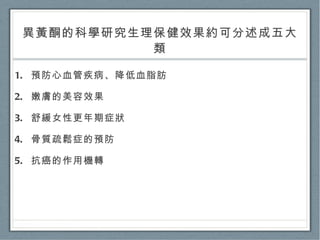 異黃酮的科學研究生理保健效果約可分述成五大類 預防心血管疾病、降低血脂肪 嫩膚的美容效果 舒緩女性更年期症狀 骨質疏鬆症的預防 抗癌的作用機轉 