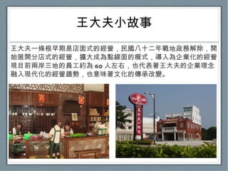 王大夫小故事 王大夫一條根早期是店面式的經營，民國八十二年戰地政務解除，開始展開分店式的經營，擴大成為點線面的模式，導入為企業化的經營。現目前兩岸三地的員工約為 60 人左右，也代表著王大夫的企業理念融入現代化的經營趨勢，也意味著文化的傳承改變。 