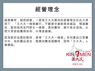 經營理念 服務桑梓，誠信經營」一直是王大夫秉持的經營理念在此大原則下，「王大夫一條根藥行」不斷要求創新與卓越品，慎選藥材，堅持採用金門野生一條根，真材實料，絕不魚目混珠。以使大眾皆能獲得其利，以增進健康。 因為對好品質的堅持，使得「王大夫一條根」系列產品已享譽中外，為防贗品混充，敬請消費者選購時，認明「王大夫」人像標誌。 