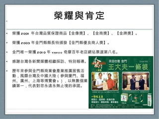 榮耀與肯定 榮獲 2001 年台灣品質保證商品【金像獎】、【金商獎】、【金牌獎】。 榮獲 2003 年金門縣縣長特頒發【金門縣優良商人獎】。 金門唯一榮獲 2010 年 yahoo 奇摩百年老店網站票選第八名。 感謝台灣各新聞媒體相繼採訪、特別報導。 歷年來參與金門縣商業會產業推廣展售活 動，風靡台灣及中國大陸（參與廈門、福 州、廣州、上海等博覽會 ) ），以無數個業 績第一，代表對您永遠永無止境的承諾。 ˙ 