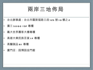 兩岸三地佈局  台北辦事處：台北市羅斯福路三段 125 號 10 樓之 2 廣三 SOGO 15F 專櫃 義大世界團客大樓專櫃 高雄大樂民族百貨 1F 專櫃 高醫誠品 B1 專櫃 廈門店：园博园金門館 