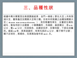 三、品種性狀 根據中興大學葉茂生教授調查結果：金門一條根（野生大豆）共有澎湖大豆、蔓草蟲豆及闊葉大豆等三種。目前本所推廣之品種為闊葉大豆（ Glyine tomentella Hayata. ），其形態蔓性草生，全蔓密生褐色絨毛，葉為羽狀三出複葉，小葉橢圓形，先端鈍，基部漸尖，長 2-5 公分，寬 1-2 公分；花冠紫色，呈總狀花序，花萼四裂，下部合成鐘形。雄蕊 10 枚，莢果直線形，有茸毛長約 3 公分，種子間不分節；種子近球形，黑褐色，花果期為每年的 8-11 月。  