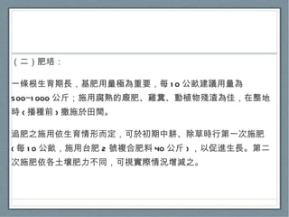 （二）肥培： 一條根生育期長，基肥用量極為重要，每 10 公畝建議用量為 500~1000 公斤；施用腐熟的廄肥、雞糞、動植物殘渣為佳，在整地時 ( 播種前 ) 撒施於田間。 追肥之施用依生育情形而定，可於初期中耕、除草時行第一次施肥 ( 每 10 公畝，施用台肥 2 號複合肥料 40 公斤 ) ，以促進生長。第二次施肥依各土壤肥力不同，可視實際情況增減之。 