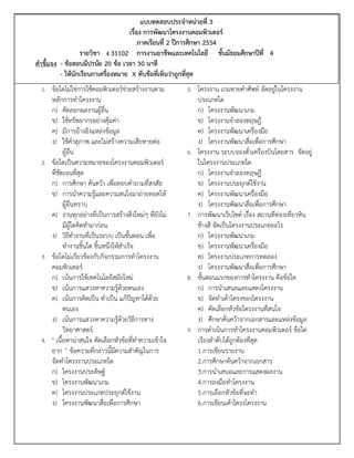 แบบทดสอบประจาหน่วยที่ 3
                                   เรื่อง การพัฒนาโครงงานคอมพิวเตอร์
                                        ภาคเรียนที่ 2 ปีการศึกษา 2554
                 รายวิชา ง 31102 การงานอาชีพและเทคโนโลยี ชั้นมัธยมศึกษาปีที่ 4
คาชี้แจง - ข้อสอบมีปรนัย 20 ข้อ เวลา 30 นาที
         - ให้นักเรียนกาเครื่องหมาย X ทับข้อที่เห็นว่าถูกที่สุด
  1. ข้อใดไม่ใช่การใช้คอมพิวเตอร์ช่วยสร้างงานตาม        5. โครงงาน เกมทายคาศัพท์ จัดอยู่ในโครงงาน
     หลักการทาโครงงาน                                        ประเภทใด
     ก) คัดลอกผลงานผู้อื่น                                   ก) โครงงานพัฒนาเกม
     ข) ใช้ทรัพยากรอย่างคุ้มค่า                              ข) โครงงานจาลองทฤษฎี
     ค) มีการอ้างอิงแหล่งข้อมูล                              ค) โครงงานพัฒนาเครื่องมือ
     ง) ใช้คาสุภาพ และไม่สร้างความเสียหายต่อ                 ง) โครงงานพัฒนาสื่อเพื่อการศึกษา
           ผู้อื่น                                      6.   โครงงาน ระบบจองตั๋วเครื่องบินโดยสาร จัดอยู่
  2. ข้อใดเป็นความหมายของโครงงานคอมพิวเตอร์                  ในโครงงานประเภทใด
     ที่ชัดเจนที่สุด                                         ก) โครงงานจาลองทฤษฎี
     ก) การศึกษา ค้นคว้า เพื่อตอบคาถามที่สงสัย               ข) โครงงานประยุกต์ใช้งาน
     ข) การนาความรู้และความสนใจมาถ่ายทอดให้                  ค) โครงงานพัฒนาเครื่องมือ
           ผู้อื่นทราบ                                       ง) โครงงานพัฒนาสื่อเพื่อการศึกษา
     ค) งานทุกอย่างที่เป็นการสร้างสิ่งใหม่ๆ ที่ยังไม่   7.   การพัฒนาเว็บไซต์ เรื่อง สถานที่ท่องเที่ยวหิน
           มีผู้ใดคิดทามาก่อน                                ช้างสี จัดเป็นโครงงานประเภทอะไร
     ง) วิธีทางานที่เป็นระบบ เป็นขั้นตอน เพื่อ               ก) โครงงานพัฒนาเกม
           ทางานชิ้นใด ชิ้นหนึ่งให้สาเร็จ                    ข) โครงงานพัฒนาเครื่องมือ
  3. ข้อใดไม่เกี่ยวข้องกับกิจกรรมการทาโครงงาน                ค) โครงงานประเภทการทดลอง
     คอมพิวเตอร์                                             ง) โครงงานพัฒนาสื่อเพื่อการศึกษา
     ก) เน้นการใช้เทคโนโลยีสมัยใหม่                     8.   ขั้นตอนแรกของการทาโครงงาน คือข้อใด
     ข) เน้นการแสวงหาความรู้ด้วยตนเอง                        ก) การนาเสนอและแสดงโครงงาน
     ค) เน้นการคิดเป็น ทาเป็น แก้ปัญหาได้ด้วย                ข) จัดทาเค้าโครงของโครงงาน
           ตนเอง                                             ค) คัดเลือกหัวข้อโครงงานที่สนใจ
     ง) เน้นการแสวงหาความรู้ด้วยวิธีการทาง                   ง) ศึกษาค้นคว้าจากเอกสารและแหล่งข้อมูล
           วิทยาศาสตร์                                  9.   การดาเนินการทาโครงงานคอมพิวเตอร์ ข้อใด
  4. " เนื้อหาน่าสนใจ คัดเลือกหัวข้อที่ทาความเข้าใจ          เรียงลาดับได้ถูกต้องที่สุด
     ยาก " ข้อความที่กล่าวนี้มีความสาคัญในการ                1.การเขียนรายงาน
     จัดทาโครงงานประเภทใด                                    2.การศึกษาค้นคว้าจากเอกสาร
     ก) โครงงานประดิษฐ์                                      3.การนาเสนอและการแสดงผลงาน
     ข) โครงงานพัฒนาเกม                                      4.การลงมือทาโครงงาน
     ค) โครงงานประเภทประยุกต์ใช้งาน                          5.การเลือกหัวข้อที่จะทา
     ง) โครงงานพัฒนาสื่อเพื่อการศึกษา                        6.การเขียนเค้าโครงโครงงาน
 