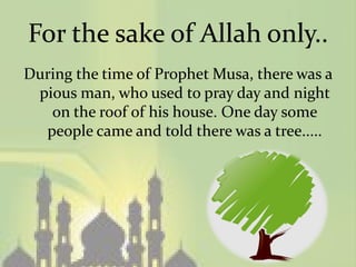 For the sake of Allah only..
During the time of Prophet Musa, there was a
 pious man, who used to pray day and night
   on the roof of his house. One day some
  people came and told there was a tree.....
 