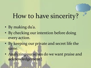 How to have sincerity?
• By making du’a.
• By checking our intention before doing
  every action.
• By keeping our private and secret life the
  same.
• Analyzing ourselves do we want praise and
  acknowledgement?
 