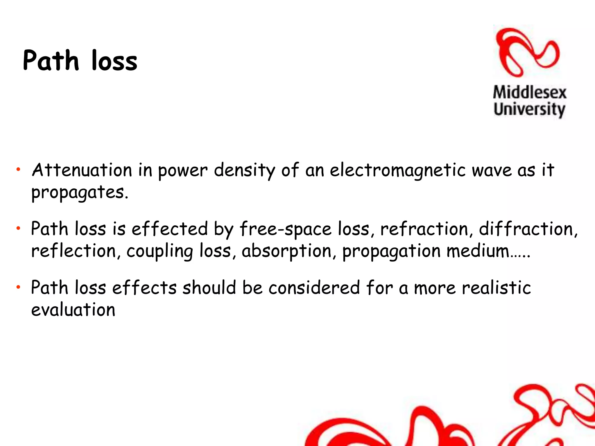 Path loss



• Attenuation in power density of an electromagnetic wave as it
  propagates.

• Path loss is effected by free-space loss, refraction, diffraction,
  reflection, coupling loss, absorption, propagation medium…..

• Path loss effects should be considered for a more realistic
  evaluation
 