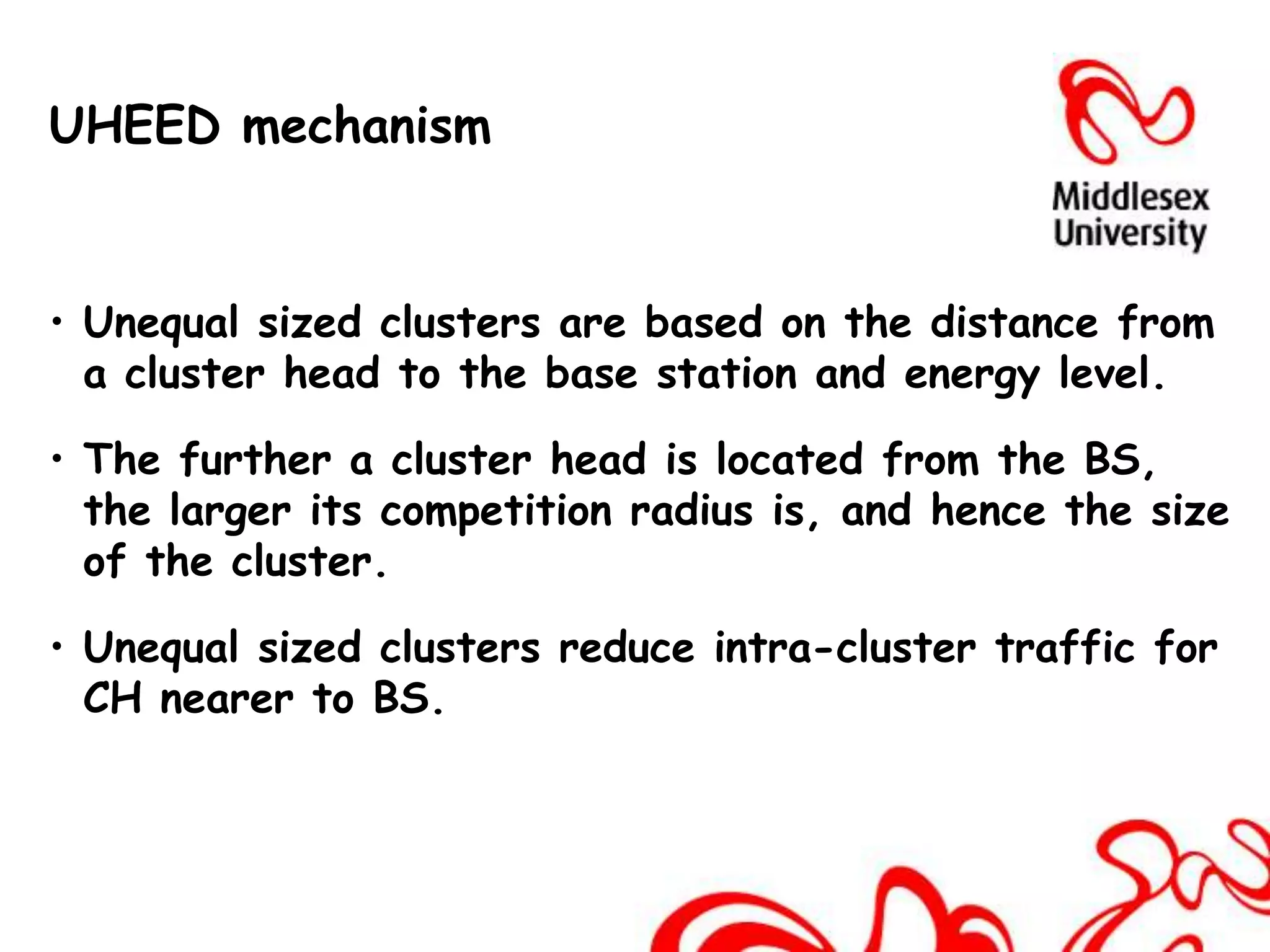UHEED mechanism


• Unequal sized clusters are based on the distance from
  a cluster head to the base station and energy level.

• The further a cluster head is located from the BS,
  the larger its competition radius is, and hence the size
  of the cluster.

• Unequal sized clusters reduce intra-cluster traffic for
  CH nearer to BS.
 