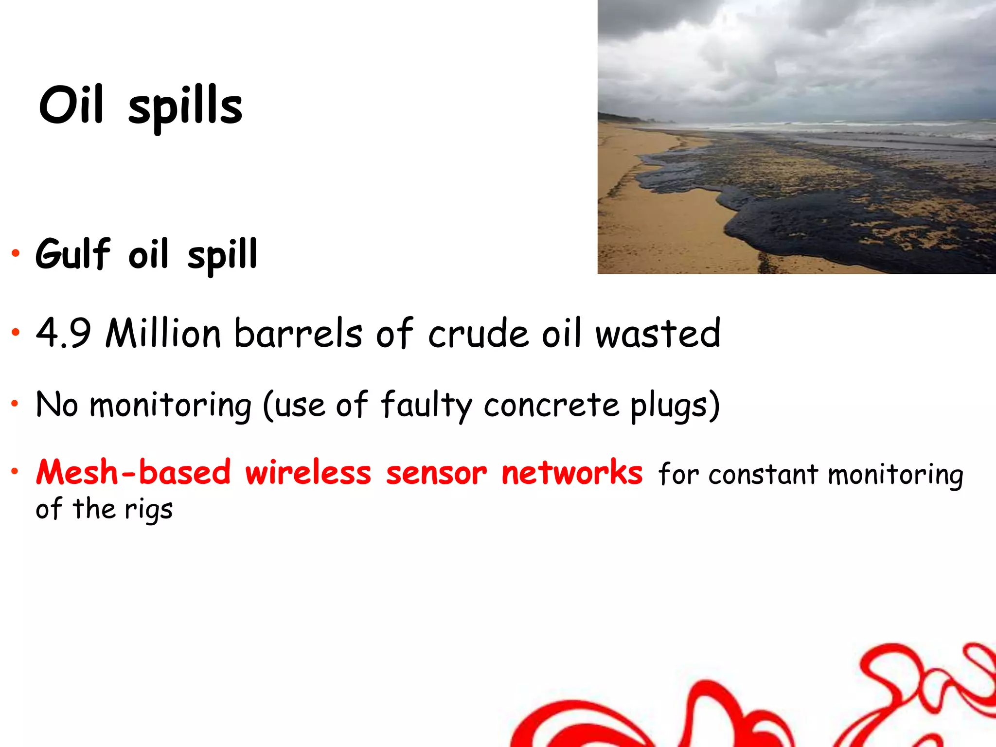 Oil spills

• Gulf oil spill

• 4.9 Million barrels of crude oil wasted
• No monitoring (use of faulty concrete plugs)

• Mesh-based wireless sensor networks for constant monitoring
 of the rigs
 