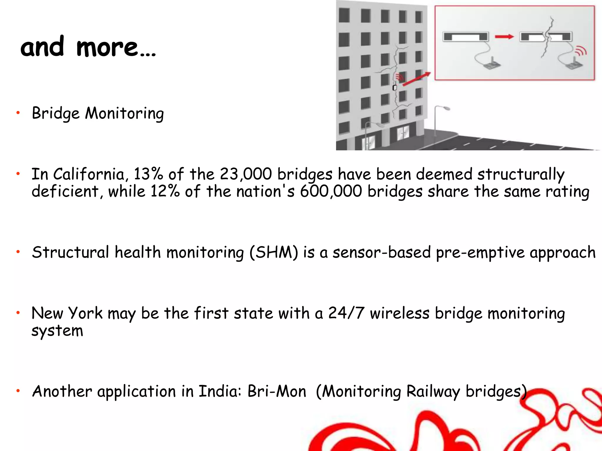 and more…

• Bridge Monitoring


• In California, 13% of the 23,000 bridges have been deemed structurally
  deficient, while 12% of the nation's 600,000 bridges share the same rating


• Structural health monitoring (SHM) is a sensor-based pre-emptive approach


• New York may be the first state with a 24/7 wireless bridge monitoring
  system


• Another application in India: Bri-Mon (Monitoring Railway bridges)
 