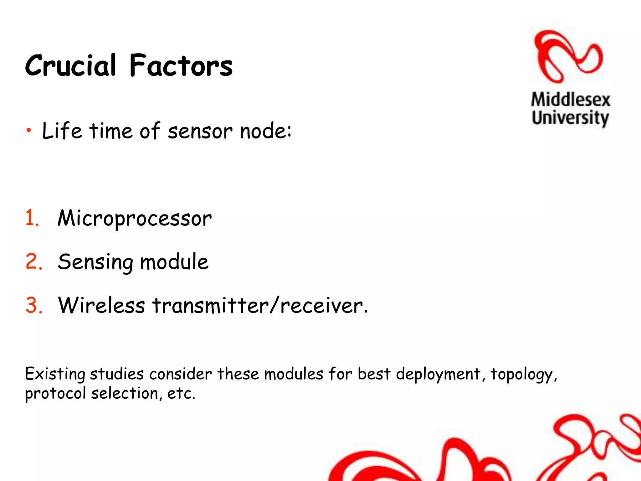 Crucial Factors

• Life time of sensor node:



1. Microprocessor

2. Sensing module

3. Wireless transmitter/receiver.


Existing studies consider these modules for best deployment, topology,
protocol selection, etc.
 