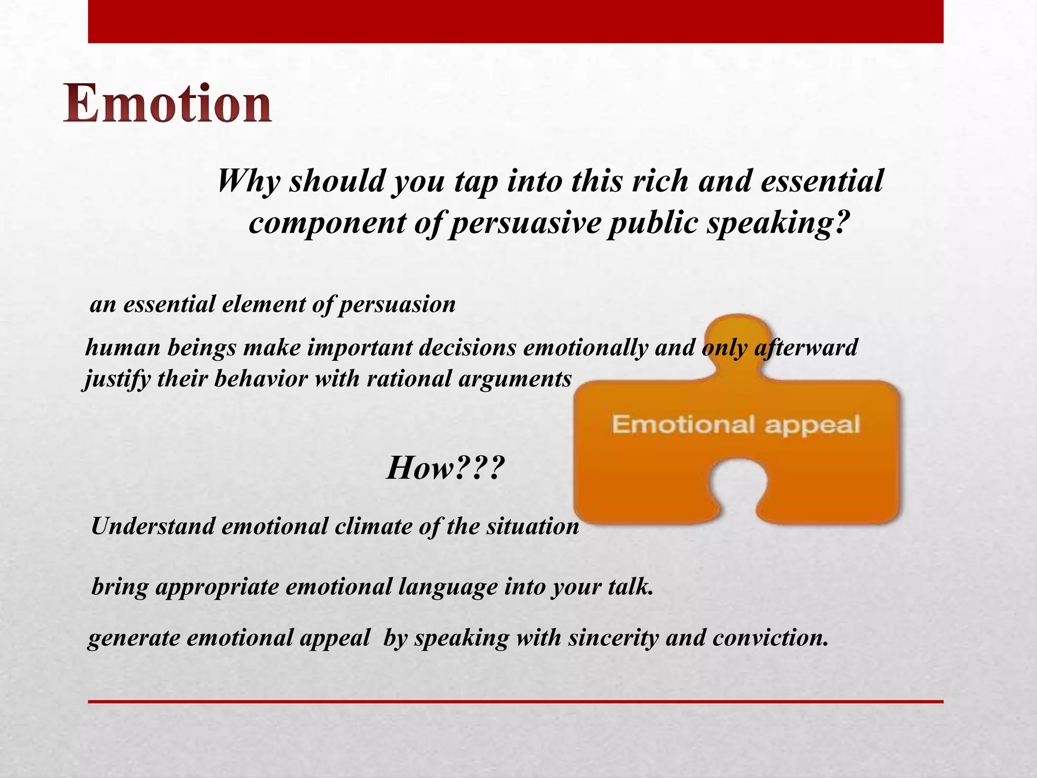 Why should you tap into this rich and essential
            component of persuasive public speaking?

an essential element of persuasion
human beings make important decisions emotionally and only afterward
justify their behavior with rational arguments


                           How???
Understand emotional climate of the situation

bring appropriate emotional language into your talk.
generate emotional appeal by speaking with sincerity and conviction.
 